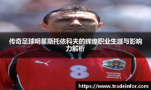 传奇足球明星斯托依科夫的辉煌职业生涯与影响力解析
